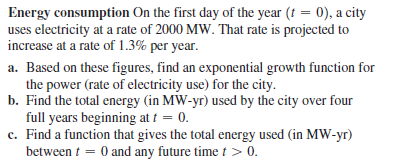 Energy consumption On the first day of the year (t = 0), a city
uses electricity at a rate of 2000 MW. That rate is projected to
increase at a rate of 1.3% per year.
a. Based on these figures, find an exponential growth function for
the power (rate of electricity use) for the city.
b. Find the total energy (in MW-yr) used by the city over four
full years beginning at t = 0.
c. Find a function that gives the total energy used (in MW-yr)
between t = 0 and any future time t > 0.
