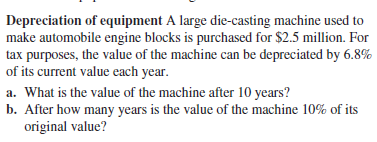 Depreciation of equipment A large die-casting machine used to
make automobile engine blocks is purchased for $2.5 million. For
tax purposes, the value of the machine can be depreciated by 6.8%
of its current value each year.
a. What is the value of the machine after 10 years?
b. After how many years is the value of the machine 10% of its
original value?
