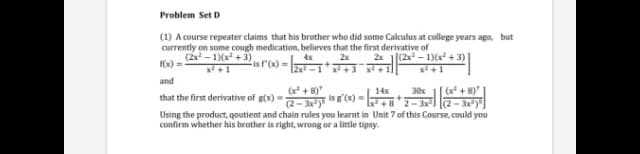 Problem Set D
(1) A course repeater claims that his brother who did some Calculus at college years ago, but
currently on some cough medication, believes that the first derivative of
4x
(2x - 1)(x +3),
x +1
2x 1(2x - 1)6x² + 3)
x +1
2x
(x) =
is l'(x)
Izxi -1* x + 3
and
(x + 8)
2-3y
Using the product, qoutient and chain rules you learnt in Unit 7 of this Course, could you
(x + 8)"
14x
is g'(x)=
30x
that the first derivative of g(x)
(2- 3x)
Ix +8'2-3x
confirm whether his brother is right, wrong or a little tipsy.
