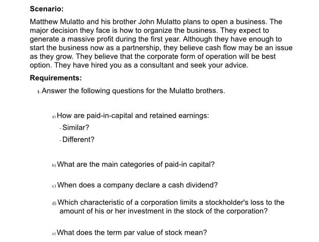 Scenario:
Matthew Mulatto and his brother John Mulatto plans to open a business. The
major decision they face is how to organize the business. They expect to
generate a massive profit during the first year. Although they have enough to
start the business now as a partnership, they believe cash flow may be an issue
as they grow. They believe that the corporate form of operation will be best
option. They have hired you as a consultant and seek your advice.
Requirements:
1. Answer the following questions for the Mulatto brothers.
a) How are paid-in-capital and retained earnings:
-Similar?
Different?
b) What are the main categories of paid-in capital?
e) When does a company declare a cash dividend?
d) Which characteristic of a corporation limits a stockholder's loss to the
amount of his or her investment in the stock of the corporation?
e) What does the term par value of stock mean?
