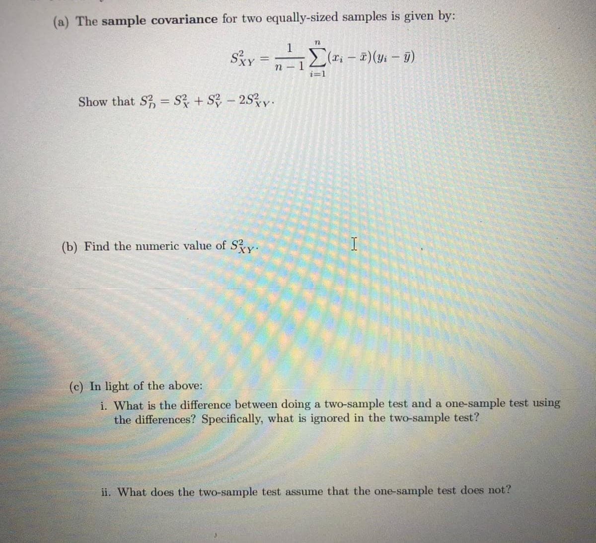 (a) The sample covariance for two equally-sized samples is given by:
1
SXY
(x; – T)(yi – 9)
n - 1
i=1
Show that S, = S + S – 253y.
(b) Find the numeric value of Sy.
(c) In light of the above:
i. What is the difference between doing a two-sample test and a one-sample test using
the differences? Specifically, what is ignored in the two-sample test?
ii. What does the two-sample test assume that the one-sample test does not?
