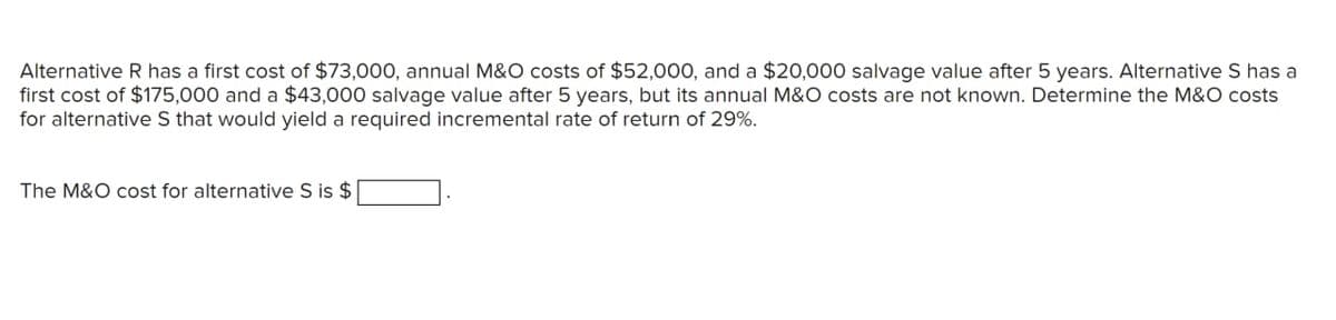 Alternative R has a first cost of $73,000, annual M&O costs of $52,000, and a $20,000 salvage value after 5 years. Alternative S has a
first cost of $175,000 and a $43,000 salvage value after 5 years, but its annual M&O costs are not known. Determine the M&O costs
for alternative S that would yield a required incremental rate of return of 29%.
The M&O cost for alternative S is $
