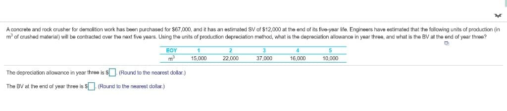 A concrete and rock crusher for demolition work has been purchased for $67,000, and it has an estimated SV of $12,000 at the end of its five-year life. Engineers have estimated that the following units of production (in
mở of crushed material) will be contracted aver the next five years. Using the units of production depreciation method, what is the depreciation allowance in year three, and what is the BV at the end of year three?
EOY
2
3
m
15,000
22,000
37,000
16,000
10,000
The depreciation allowance in year three is $ - (Round to the nearest dollar.)
The BV at the end of year three is $. (Round to the nearest dollar.)
