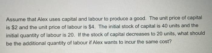 Assume that Alex uses capital and labour to produce a good. The unit price of capital
is $2 and the unit price of labour is $4. The initial stock of capital is 40 units and the
initial quantity of labour is 20. If the stock of capital decreases to 20 units, what should
be the additional quantity of labour if Alex wants to incur the same cost?
