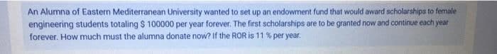 An Alumna of Eastern Mediterranean University wanted to set up an endowment fund that would award scholarships to female
engineering students totaling $ 100000 per year forever. The first scholarships are to be granted now and continue each year
forever. How much must the alumna donate now? If the ROR is 11 % per year.
