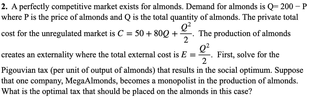 2. A perfectly competitive market exists for almonds. Demand for almonds is Q= 200 – P
where P is the price of almonds and Q is the total quantity of almonds. The private total
Q?
The production of almonds
cost for the unregulated market is C
50 + 80Q +
Q²
First, solve for the
2
creates an externality where the total external cost is E =
Pigouvian tax (per unit of output of almonds) that results in the social optimum. Suppose
that one company, MegaAlmonds, becomes a monopolist in the production of almonds.
What is the optimal tax that should be placed on the almonds in this case?
