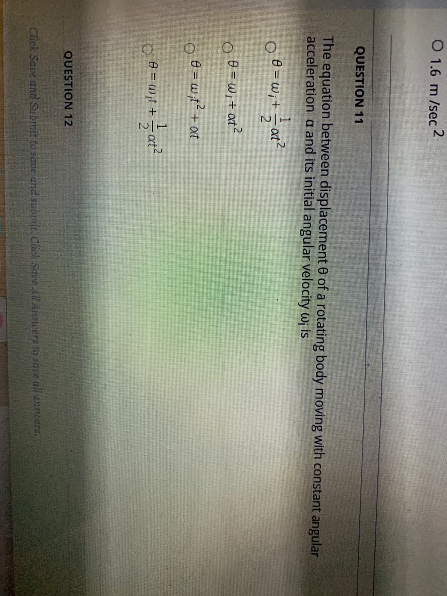 O 1.6 m /sec 2
QUESTION 11
The equation between displacement 0 of a rotating body moving with constant angular
acceleration a and its initial angular velocity wi is
O 0 = w,+ - at?
e = w, + at?
e = w,t? + ot
e = w,t +
QUESTION 12
Click Save and Submit to save and submit. Click Save All Answers to save all ansuers.
