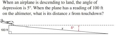 When an airplane is descending to land, the angle of
depression is 5°. When the plane has a reading of 100 ft
on the altimeter, what is its distance x from touchdown?
5°
100 ft
