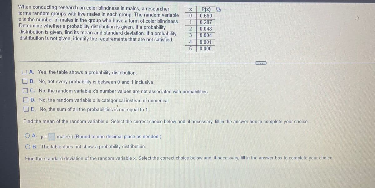 When conducting research on color blindness in males, a researcher
forms random groups with five males in each group. The random variable
x is the number of males in the group who have a form of color blindness.
Determine whether a probability distribution is given. If a probability
distribution is given, find its mean and standard deviation. If a probability
distribution is not given, identify the requirements that are not satisfied.
P(x) D
0.660
1
0.048
0.287
0.004
0.001
0.000
4
U A. Yes, the table shows a probability distribution.
O B. No, not every probability is between 0 and 1 inclusive.
O C. No, the random variable x's number values are not associated with probabilities.
D. No, the random variable x is categorical instead of numerical.
O E. No, the sum of all the probabilities is not equal to 1.
Find the mean of the random variable x. Select the correct choice below and, if necessary. fill in the answer box to complete your choice.
O A.
male(s) (Round to one decimal place as needed.)
O B. The table does not show a probability distribution.
Find the standard deviation of the random variable x. Select the correct choice below and, if necessary, fill in the answer box to complete your choice.
