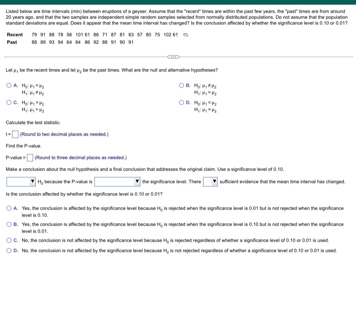 Listed below are time intervals (min) between eruptions of a geyser. Assume that the "recent" times are within the past few years, the "past" times are from around
20 years ago, and that the two samples are independent simple random samples selected from normally distributed populations. Do not assume that the population
standard deviations are equal. Does it appear that the mean time interval has changed? Is the conclusion affected by whether the significance level is 0.10 or 0.01?
Recent 79 91 88 78 56 101 61 86 71 87 81 83 57 80 75 102 61 D
Past
88 89 93 94 64 84 86 92 88 91 90 91
Let μ, be the recent times and let μ₂ be the past times. What are the null and alternative hypotheses?
OA. Ho: H₁ H₂
OB. Ho: H₁
H₁: H₁
H₂
H₁: H₁
H₂
H₂
OC. Ho: H₁
H₂
H₁ H₁ H₂
OD. Ho: H₁ H₂
H₁ H₁ H₂
Calculate the test statistic.
t= (Round to two decimal places as needed.).
Find the P-value.
P-value= (Round to three decimal places as needed.).
Make a conclusion about the null hypothesis and a final conclusion that addresses the original claim. Use a significance level of 0.10.
Ho because the P-value is
the significance level. There
sufficient evidence that the mean time interval has changed.
Is the conclusion affected by whether the significance level is 0.10 or 0.01?
OA. Yes, the conclusion is affected by the significance level because Ho is rejected when the significance level is 0.01 but is not rejected when the significance
level is 0.10.
OB. Yes, the conclusion is affected by the significance level because Ho is rejected when the significance level is 0.10 but is not rejected when the significance
level is 0.01.
OC. No, the conclusion is not affected by the significance level because Ho is rejected regardless of whether a significance level of 0.10 or 0.01 is used.
OD. No, the conclusion is not affected by the significance level because Ho is not rejected regardless of whether a significance level of 0.10 or 0.01 is used.