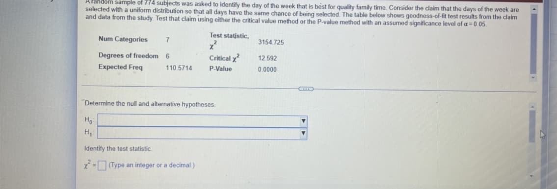 A random sample of 774 subjects was asked to identify the day of the week that is best for quality family time. Consider the claim that the days of the week are
selected with a uniform distribution so that all days have the same chance of being selected. The table below shows goodness-of-fit test results from the claim
and data from the study. Test that claim using either the critical value method or the P-value method with an assumed significance level of a = 0.05.
Test statistic,
Num Categories
7
3154.725
Degrees of freedom 6
Critical x²
12.592
0.0000
Expected Freq
110.5714
P.Value
Determine the null and alternative hypotheses.
Ho:
H₂:
Identify the test statistic.
x² = (Type an integer or a decimal.)
▼
Y