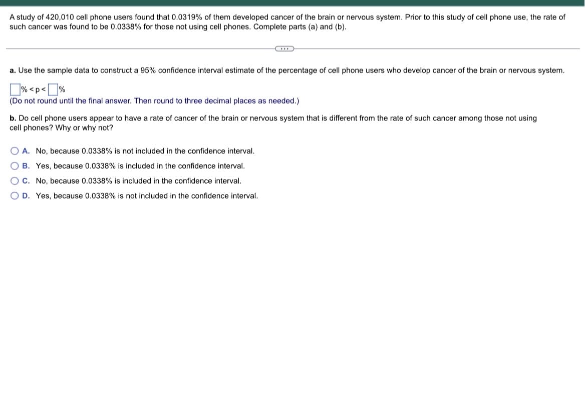 A study of 420,010 cell phone users found that 0.0319% of them developed cancer of the brain or nervous system. Prior to this study of cell phone use, the rate of
such cancer was found to be 0.0338% for those not using cell phones. Complete parts (a) and (b).
a. Use the sample data to construct a 95% confidence interval estimate of the percentage of cell phone users who develop cancer of the brain or nervous system.
% <p<%
(Do not round until the final answer. Then round to three decimal places as needed.)
b. Do cell phone users appear to have a rate of cancer of the brain or nervous system that is different from the rate of such cancer among those not using
cell phones? Why or why not?
OA. No, because 0.0338% is not included in the confidence interval.
OB. Yes, because 0.0338% is included in the confidence interval.
OC. No, because 0.0338% is included in the confidence interval.
OD. Yes, because 0.0338% is not included in the confidence interval.