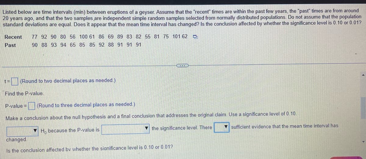 Listed below are time intervals (min) between eruptions of a geyser. Assume that the "recent" times are within the past few years, the "past" times are from around
20 years ago, and that the two samples are independent simple random samples selected from normally distributed populations. Do not assume that the population
standard deviations are equal. Does it appear that the mean time interval has changed? Is the conclusion affected by whether the significance level is 0.10 or 0.01?
Recent
77 92 90 80 56 100 61 86 69 89 83 82 55 81 75 101 62 O
Past
90 88 93 94 65 85 85 92 88 91 91 91
= (Round to two decimal places as needed.)
Find the P-value.
P-value = (Round to three decimal places as needed.)
Make a conclusion about the null hypothesis and a final conclusion that addresses the original claim. Use a significance level of 0.10.
V the significance level. There
sufficient evidence that the mean time interval has
H, because the P-value is
changed.
Is the conclusion affected by whether the sianificance level is 0.10 or 0.01?

