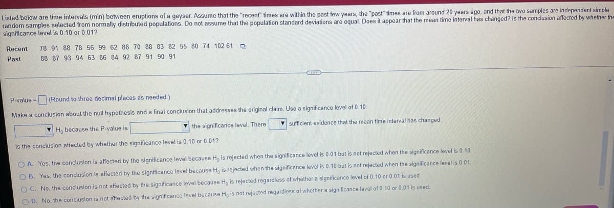 Listed below are time intervals (min) between eruptions of a geyser. Assume that the "recent" times are within the past few years, the "past" times are from around 20 years ago, and that the two samples are independent simple
random samples selected from normally distributed populations. Do not assume that the population standard deviations are equal. Does it appear that the mean time interval has changed? Is the conclusion affected by whether the
significance level is 0.10 or 0.01?
Recent
78 91 88 78 56 99 62 86 70 88 83 82 55 80 74 102 61
Past
88 87 93 94 63 86 84 92 87 91 90 91
P-value = (Round to three decimal places as needed.)
Make a conclusion about the null hypothesis and a final conclusion that addresses the original claim. Use a significance level of 0.10
H, because the P-value is
V the significance level. There
V sufficient evidence that the mean time interval has changed.
Is the conclusion affected by whether the significance level is 0.10 or 0.01?
O A. Yes, the conclusion is affected by the significance level because H, is rejected when the significance level is 0.01 but is not rejected when the significance level is 0.10.
O B. Yes, the conclusion is affected by the significance level because H, is rejected when the significance level is 0.10 but is not rejected when the significance level is 0.01.
O C. No, the conclusion is not affected by the significance level because H, is rejected regardless of whether a significance level of 0.10 or 0.01 is used.
O D. No, the conclusion is not affected by the significance level because H, is not rejected regardless of whether a significance level of 0.10 or 0.01 is used
