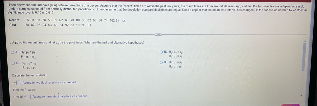 Listed below are time intervals (min) between eruptions of a geyser. Assume that the "recent" times are within the past few years, the "past" times are from around 20 years ago, and that the two samples are independent simple
random samples selected from normally distributed populations. Do not assume that the population standard deviations are equal, Does it appear that the mean time interval has changed? Is the conclusion affected by whether the
significance level is 0.10 or 0.01?
Recent
78 91 88 78 56 99 62 86 70 88 83 82 55 80 74 102 61 D
Past
88 87 93 94 63 86 84 92 87 91 90 91
Let u, be the recent times and let u, be the past times. What are the null and alternative hypotheses?
O A. Ho H, H2
O B. Ho H, <H2
O C. Ho H = H2
O D. H, H, =H2
Calculate the test statistic.
t= (Round to two decimal places as needed.)
Find the P-value.
P-value = (Round to three decimal places as needed.)
