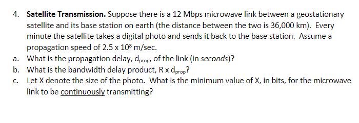 4. Satellite Transmission. Suppose there is a 12 Mbps microwave link between a geostationary
satellite and its base station on earth (the distance between the two is 36,000 km). Every
minute the satellite takes a digital photo and sends it back to the base station. Assume a
propagation speed of 2.5 x 10³ m/sec.
a. What is the propagation delay, dprop, of the link (in seconds)?
b. What is the bandwidth delay product, R x dprop?
c.
Let X denote the size of the photo. What is the minimum value of X, in bits, for the microwave
link to be continuously transmitting?