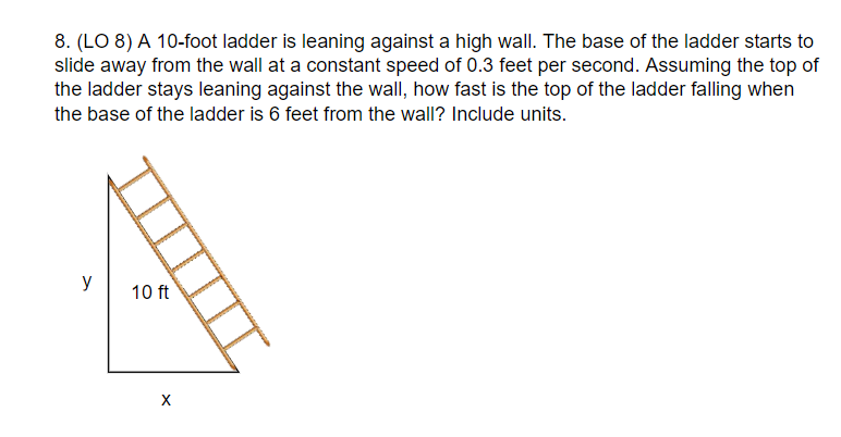 8. (LO 8) A 10-foot ladder is leaning against a high wall. The base of the ladder starts to
slide away from the wall at a constant speed of 0.3 feet per second. Assuming the top of
the ladder stays leaning against the wall, how fast is the top of the ladder falling when
the base of the ladder is 6 feet from the wall? Include units.
y
10 ft
