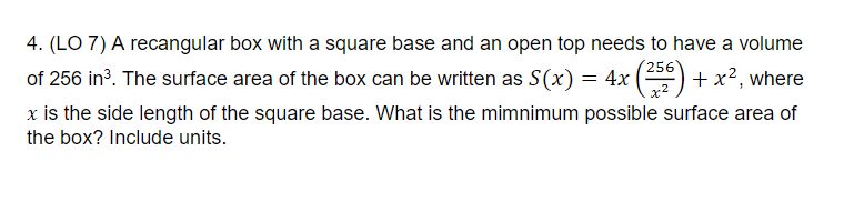 4. (LO 7) A recangular box with a square base and an open top needs to have a volume
256
of 256 in?. The surface area of the box can be written as S(x) = 4x () + x², where
x is the side length of the square base. What is the mimnimum possible surface area of
the box? Include units.
