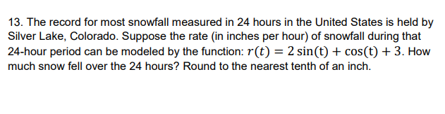 13. The record for most snowfall measured in 24 hours in the United States is held by
Silver Lake, Colorado. Suppose the rate (in inches per hour) of snowfall during that
24-hour period can be modeled by the function: r(t) = 2 sin(t) + cos(t) + 3. How
much snow fell over the 24 hours? Round to the nearest tenth of an inch.