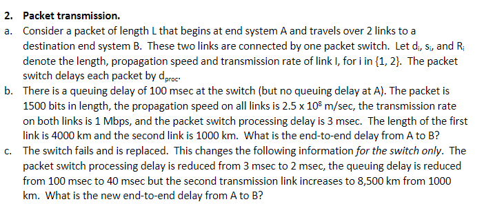 2. Packet transmission.
a. Consider a packet of length L that begins at end system A and travels over 2 links to a
destination end system B. These two links are connected by one packet switch. Let d₁, S₁, and R₁
denote the length, propagation speed and transmission rate of link I, for i in {1, 2}. The packet
switch delays each packet by dproc
b. There is a queuing delay of 100 msec at the switch (but no queuing delay at A). The packet is
1500 bits in length, the propagation speed on all links is 2.5 x 108 m/sec, the transmission rate
on both links is 1 Mbps, and the packet switch processing delay is 3 msec. The length of the first
link is 4000 km and the second link is 1000 km. What is the end-to-end delay from A to B?
c. The switch fails and is replaced. This changes the following information for the switch only. The
packet switch processing delay is reduced from 3 msec to 2 msec, the queuing delay is reduced
from 100 msec to 40 msec but the second transmission link increases to 8,500 km from 1000
km. What is the new end-to-end delay from A to B?