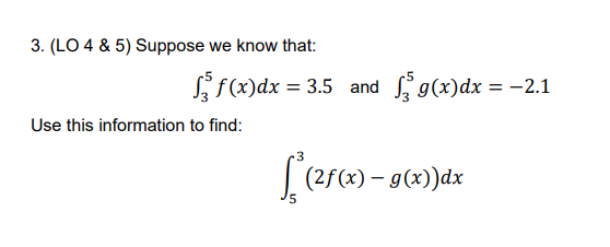 3. (LO 4 & 5) Suppose we know that:
f(x)dx = 3.5 and g(x)dx = -2.1
%3D
Use this information to find:
[(25(x) – g(x))dx
