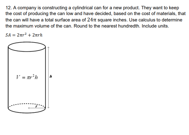 12. A company is constructing a cylindrical can for a new product. They want to keep
the cost of producing the can low and have decided, based on the cost of materials, that
the can will have a total surface area of 24 square inches. Use calculus to determine
the maximum volume of the can. Round to the nearest hundredth. Include units.
SA = 2πr² + 2πrh
V = πr²h