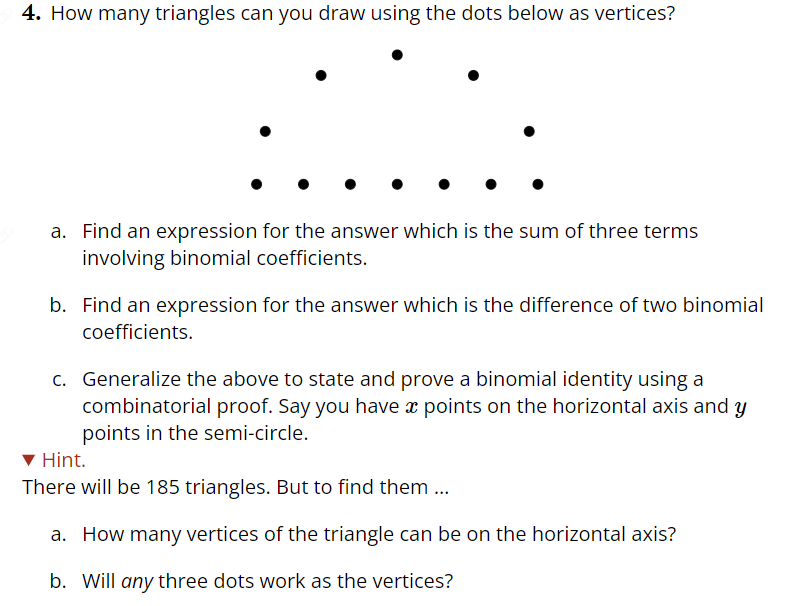 4. How many triangles can you draw using the dots below as vertices?
a. Find an expression for the answer which is the sum of three terms
involving binomial coefficients.
b. Find an expression for the answer which is the difference of two binomial
coefficients.
c. Generalize the above to state and prove a binomial identity using a
combinatorial proof. Say you have x points on the horizontal axis and y
points in the semi-circle.
Hint.
There will be 185 triangles. But to find them...
a. How many vertices of the triangle can be on the horizontal axis?
b. Will any three dots work as the vertices?