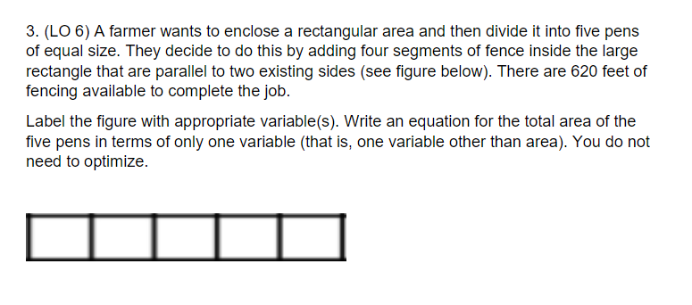3. (LO 6) A farmer wants to enclose a rectangular area and then divide it into five pens
of equal size. They decide to do this by adding four segments of fence inside the large
rectangle that are parallel to two existing sides (see figure below). There are 620 feet of
fencing available to complete the job.
Label the figure with appropriate variable(s). Write an equation for the total area of the
five pens in terms of only one variable (that is, one variable other than area). You do not
need to optimize.
