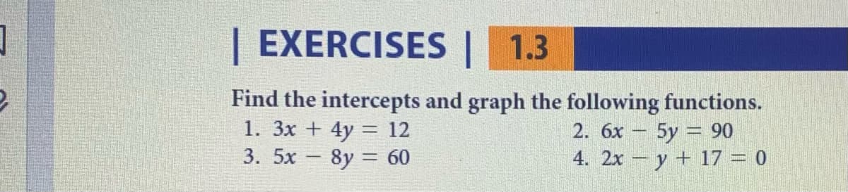 | EXERCISES | 1.3
Find the intercepts and graph the following functions.
1. 3x + 4y = 12
3. 5x - 8y = 60
2. 6x – 5y = 90
4. 2x - y + 17 = 0
