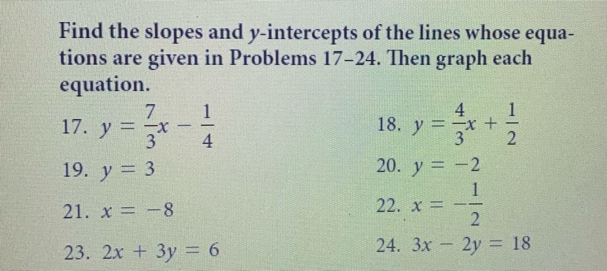 Find the slopes and y-intercepts of the lines whose equa-
tions are given in Problems 17-24. Then graph each
equation.
7.
x
4
18. y=
17. y =
3.
4
19. у — 3
20. y -2
21. x -8
22. x=
2.
23. 2х + 3у 6
24. 3x- 2y = 18
