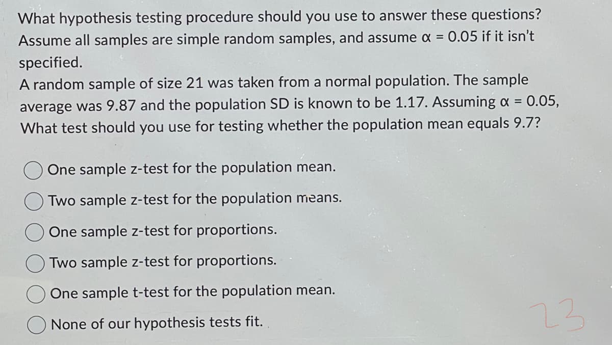 What hypothesis testing procedure should you use to answer these questions?
Assume all samples are simple random samples, and assume x = 0.05 if it isn't
specified.
A random sample of size 21 was taken from a normal population. The sample
0.05,
average was 9.87 and the population SD is known to be 1.17. Assuming α =
What test should you use for testing whether the population mean equals 9.7?
One sample z-test for the population mean.
Two sample z-test for the population means.
One sample z-test for proportions.
Two sample z-test for proportions.
One sample t-test for the population mean.
None of our hypothesis tests fit.
23