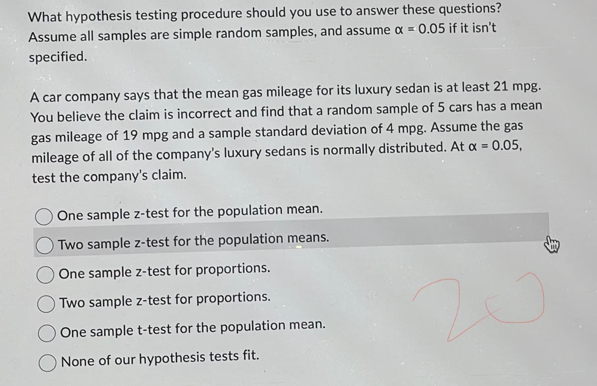 What hypothesis testing procedure should you use to answer these questions?
Assume all samples are simple random samples, and assume x = 0.05 if it isn't
specified.
A car company says that the mean gas mileage for its luxury sedan is at least 21 mpg.
You believe the claim is incorrect and find that a random sample of 5 cars has a mean
gas mileage of 19 mpg and a sample standard deviation of 4 mpg. Assume the gas
mileage of all of the company's luxury sedans is normally distributed. At x = 0.05,
test the company's claim.
One sample z-test for the population mean.
Two sample z-test for the population means.
One sample z-test for proportions.
Two sample z-test for proportions.
One sample t-test for the population mean.
None of our hypothesis tests fit.
20