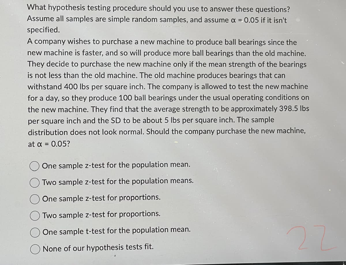 What hypothesis testing procedure should you use to answer these questions?
Assume all samples are simple random samples, and assume x = 0.05 if it isn't
specified.
A company wishes to purchase a new machine to produce ball bearings since the
new machine is faster, and so will produce more ball bearings than the old machine.
They decide to purchase the new machine only if the mean strength of the bearings
is not less than the old machine. The old machine produces bearings that can
withstand 400 lbs per square inch. The company is allowed to test the new machine
for a day, so they produce 100 ball bearings under the usual operating conditions on
the new machine. They find that the average strength to be approximately 398.5 lbs
per square inch and the SD to be about 5 lbs per square inch. The sample
distribution does not look normal. Should the company purchase the new machine,
at x = 0.05?
One sample z-test for the population mean.
Two sample z-test for the population means.
One sample z-test for proportions.
Two sample z-test for proportions.
One sample t-test for the population mean.
None of our hypothesis tests fit.
22