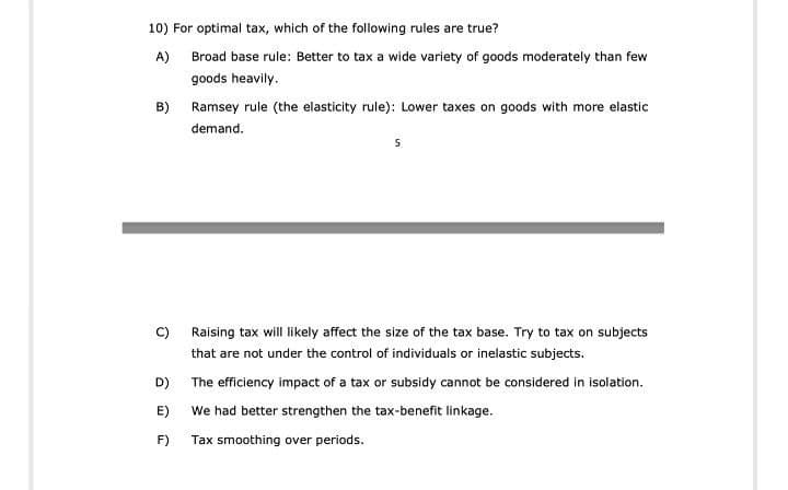 10) For optimal tax, which of the following rules are true?
A) Broad base rule: Better to tax a wide variety of goods moderately than few
goods heavily.
B) Ramsey rule (the elasticity rule): Lower taxes on goods with more elastic
demand.
c) Raising tax will likely affect the size of the tax base. Try to tax on subjects
that are not under the control of individuals or inelastic subjects.
D)
The efficiency impact of a tax or subsidy cannot be considered in isolation.
E)
We had better strengthen the tax-benefit linkage.
F)
Tax smoothing over periods.
