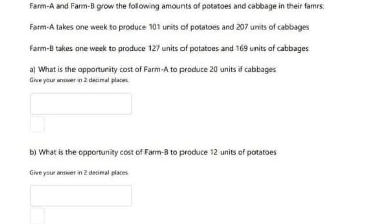Farm-A and Farm-B grow the following amounts of potatoes and cabbage in their famrs:
Farm-A takes one week to produce 101 units of potatoes and 207 units of cabbages
Farm-B takes one week to produce 127 units of potatoes and 169 units of cabbages
a) What is the opportunity cost of Farm-A to produce 20 units if cabbages
Give your answer in 2 decimal places
b) What is the opportunity cost of Farm-B to produce 12 units of potatoes
Give your answer in 2 decimal places
