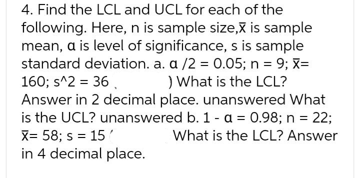 4. Find the LCL and UCL for each of the
following. Here, n is sample size,X is sample
mean, a is level of significance, s is sample
standard deviation. a. a /2 = 0.05; n = 9; x=
) What is the LCL?
160; s^2 = 36 .
Answer in 2 decimal place. unanswered What
is the UCL? unanswered b. 1 - a = 0.98; n = 22;
X= 58; s = 15
in 4 decimal place.
What is the LCL? Answer
