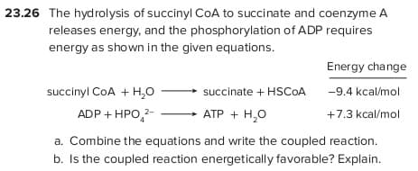 23.26 The hydrolysis of succinyl COA to succinate and coenzyme A
releases energy, and the phosphorylation of ADP requires
energy as shown in the given equations.
Energy change
succinyl CoA + H,0
succinate + HSCOA
-9.4 kcal/mol
ADP + HPO,2-
АТР + Н,о
+7.3 kcal/mol
a. Combine the equations and write the coupled reaction.
b. Is the coupled reaction energetically favorable? Explain.
