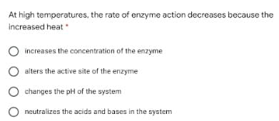At high temperatures, the rate of enzyme action decreases because the
increased heat
increases the concentration of the enzyme
alters the active site of the enzyme
changes the pH of the system
neutralizes the acids and bases in the system
