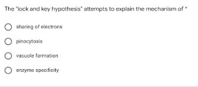 The "lock and key hypothesis" attempts to explain the mechanism of
O sharing of electrons
O pinocytosis
O vacuole formation
O enzyme specificity
