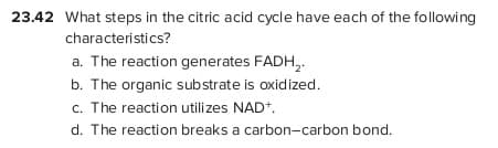 23.42 What steps in the citric acid cycle have each of the following
characteristics?
a. The reaction generates FADH,.
b. The organic substrate is oxidized.
c. The reaction utilizes NAD*.
d. The reaction breaks a carbon-carbon bond.
