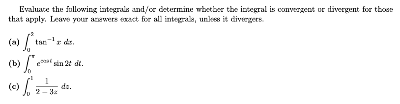 Evaluate the following integrals and/or determine whether the integral is convergent or divergent for those
that apply. Leave your answers exact for all integrals, unless it divergers.
(a)
+2
ta
tan x dx.
0
(b) So
ecost sin 2t dt.
-1 1
(c) [²2-²₁, dz.
2-3z