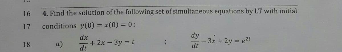 16
4. Find the solution of the following set of simultaneous equations by LT with initial
17
conditions y(0) = x(0) = 0:
dx
+ 2x - 3y = t
dt
ay - 3x + 2y = e2t
dt
18
a)
