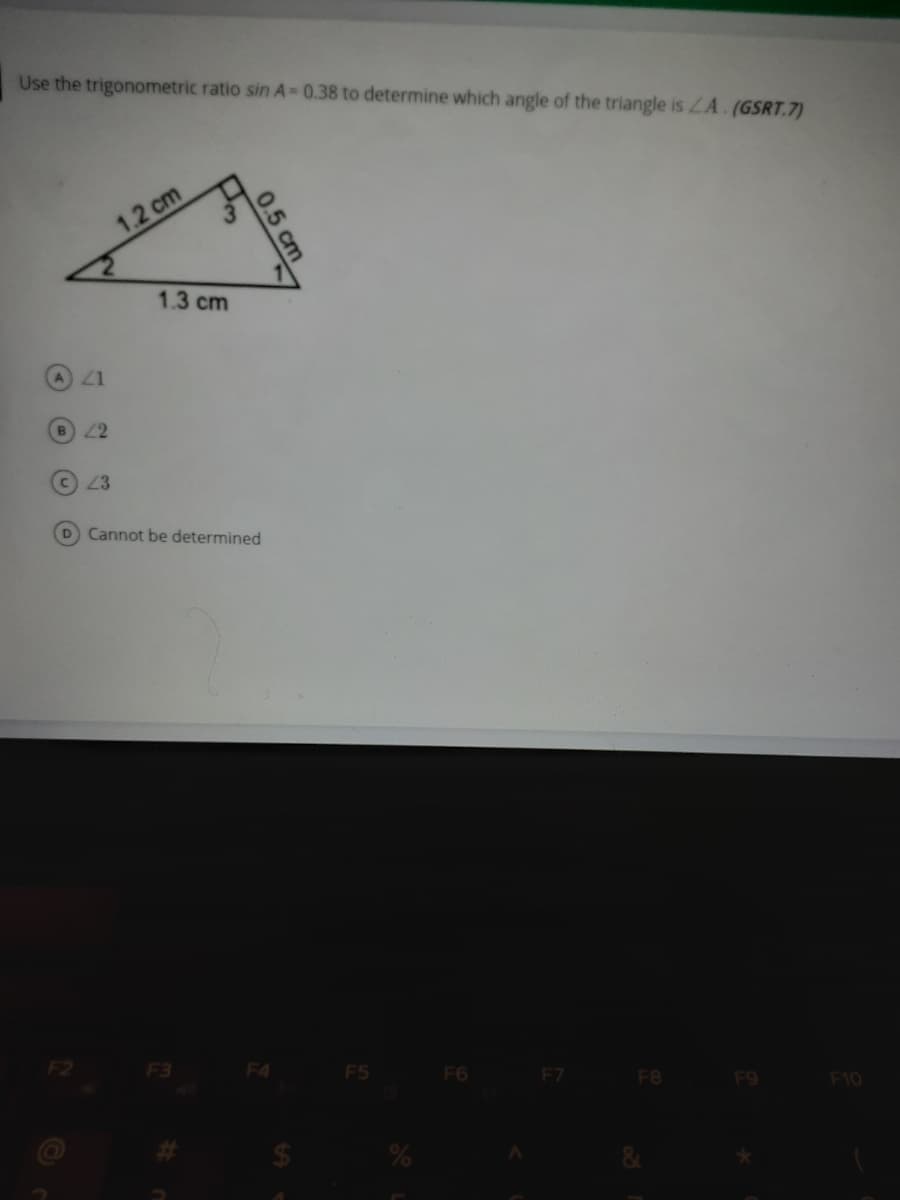 Use the trigonometric ratio sin A 0.38 to determine which angle of the triangle is ZA. (GSRT.7)
1.2 cm
cm
1.3 cm
A Z1
B2
23
D Cannot be determined
F2
F3
F4
F5
F6
F7
F8
F9
F10
0.5
