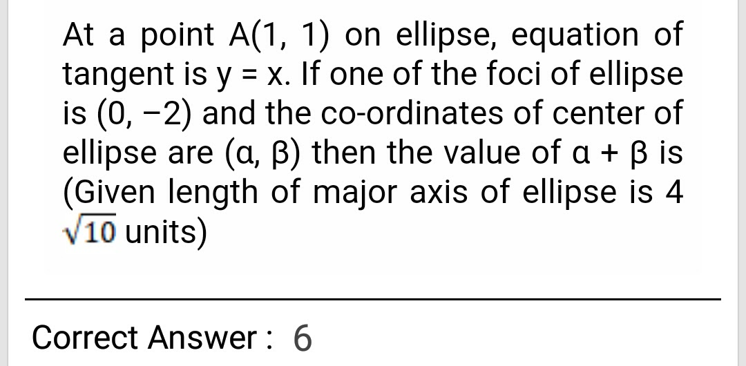 At a point A(1, 1) on ellipse, equation of
tangent is y = x. If one of the foci of ellipse
is (0, -2) and the co-ordinates of center of
ellipse are (a, B) then the value of a + B is
(Given length of major axis of ellipse is 4
10 units)
%3D
