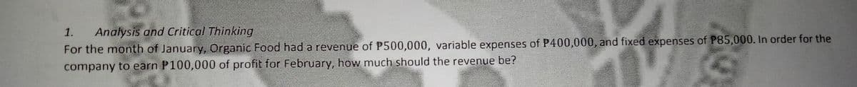 1.
Analysis and Critical Thinking
For the month of January, Organic Food had a revenue of P500,000, variable expenses of P400,000, and fixed expenses of P85,000. In order for the
company to earn P100,000 of profit for February, how much should the revenue be?
