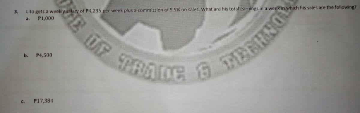 Lito gets a weekly salary of P4,235 per week plus a commission of 5.5% on sales. What are his total earnings in a week in which his sales are the following?
P1,000
3.
a.
SPRADE
b.
P4,500
C.
P17,384
E OF
