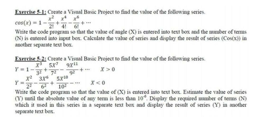 Exercise 5-1: Create a Visual Basic Project to find the value of the following series.
x2 x x6
1 -
cos(x) =
2!
4!
+...
6!
Write the code program so that the value of angle (X) is entered into text box and the number of terms
(N) is entered into input box. Calculate the value of series and display the result of series (Cos(x)) in
another separate text box.
Exercise 5-2: Create a Visual Basic Project to find the value of the following series.
X3 5X7
32
3X6
9x11
+ ..
Y = 1-
X >0
72
92
x2
Y =
22
Write the code program so that the value of (X) is entered into text box. Estimate the value of series
(Y) until the absolute value of any term is less than 10°. Display the required number of terms (N)
which it used in this series in a separate text box and display the result of series (Y) in another
separate text box.
5X10
62
102
X < 0
