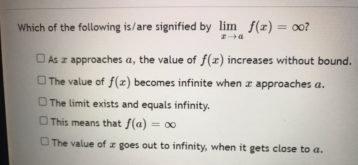 Which of the following is/are signified by lim f(x) = ?
I a
As a approaches a, the value of f(x) increases without bound.
The value of f(x) becomes infinite when x approaches a.
The limit exists and equals infinity.
□ This means that f(a) =
The value of x goes out to infinity, when it gets close to a.