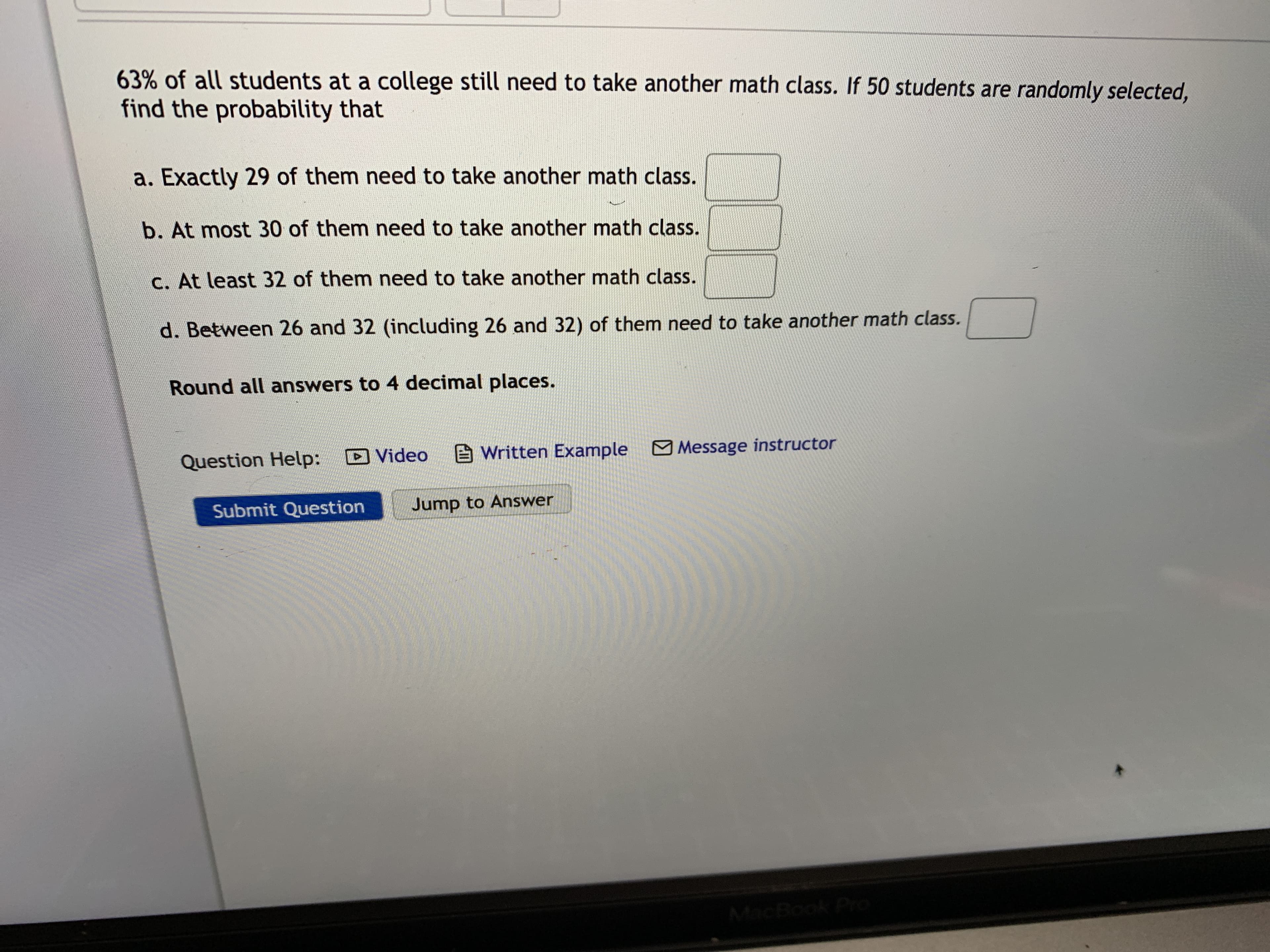 63% of all students at a college still need to take another math class. If 50 students are randomly selected,
find the probability that
