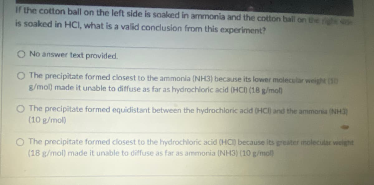 If the cotton ball on the left side is soaked in ammonia and the cotton ball on the right sile
is soaked in HCI, what is a valid conclusion from this experiment?
O No answer text provided.
O The precipitate formed closest to the ammonia (NH3) because its lower molecular weight (10
g/mol) made it unable to diffuse as far as hydrochloric acid (HCI) (18 g/mol)
The precipitate formed equidistant between the hydrochloric acid (HCI) and the ammonia (NH3)
(10 g/mol)
O The precipitate formed closest to the hydrochloric acid (HCI) because its greater molecular weight
(18 g/mol) made it unable to diffuse as far as ammonia (NH3) (10 g/mol)

